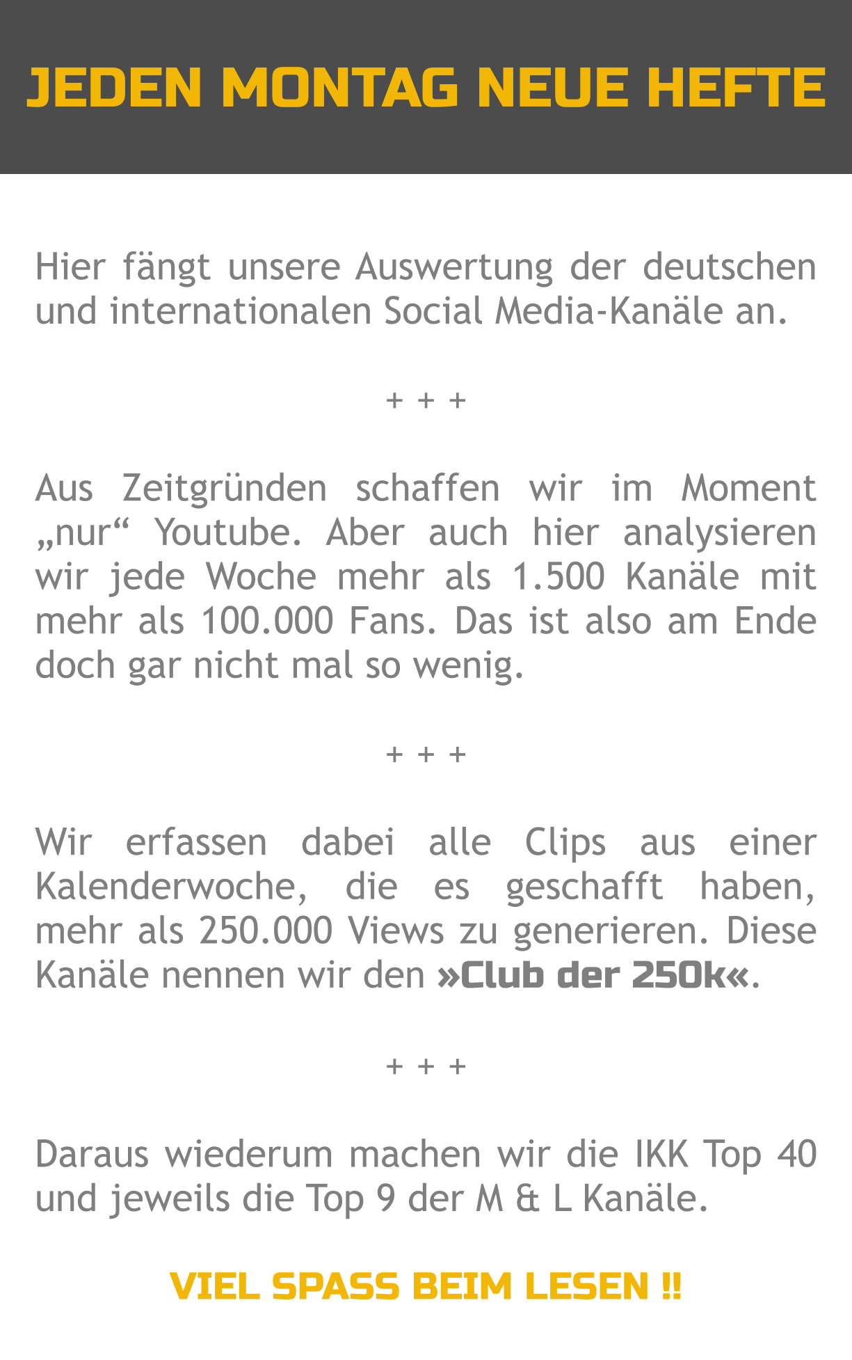 JEDEN MONTAG NEUE HEFTE Hier fängt unsere Auswertung der deutschen und internationalen Social Media-Kanäle an.  + + +  Aus Zeitgründen schaffen wir im Moment „nur“ Youtube. Aber auch hier analysieren wir jede Woche mehr als 1.500 Kanäle mit mehr als 100.000 Fans. Das ist also am Ende doch gar nicht mal so wenig.  + + +  Wir erfassen dabei alle Clips aus einer Kalenderwoche, die es geschafft haben, mehr als 250.000 Views zu generieren. Diese Kanäle nennen wir den »Club der 250k«.  + + +  Daraus wiederum machen wir die IKK Top 40 und jeweils die Top 9 der M & L Kanäle.  VIEL SPASS BEIM LESEN !!