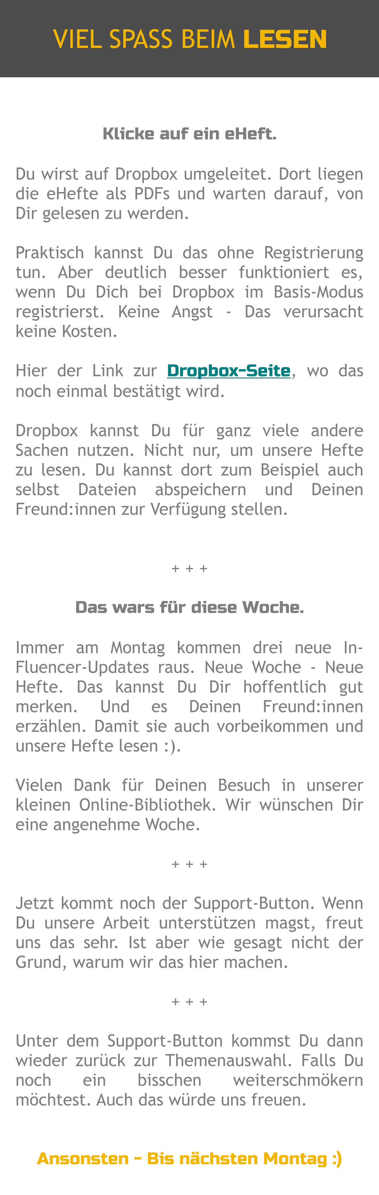 Klicke auf ein eHeft.  Du wirst auf Dropbox umgeleitet. Dort liegen die eHefte als PDFs und warten darauf, von Dir gelesen zu werden.  Praktisch kannst Du das ohne Registrierung tun. Aber deutlich besser funktioniert es, wenn Du Dich bei Dropbox im Basis-Modus registrierst. Keine Angst - Das verursacht keine Kosten.  Hier der Link zur Dropbox-Seite, wo das noch einmal bestätigt wird.   Dropbox kannst Du für ganz viele andere Sachen nutzen. Nicht nur, um unsere Hefte zu lesen. Du kannst dort zum Beispiel auch selbst Dateien abspeichern und Deinen Freund:innen zur Verfügung stellen.   + + +  Das wars für diese Woche.  Immer am Montag kommen drei neue In-Fluencer-Updates raus. Neue Woche - Neue Hefte. Das kannst Du Dir hoffentlich gut merken. Und es Deinen Freund:innen erzählen. Damit sie auch vorbeikommen und unsere Hefte lesen :).  Vielen Dank für Deinen Besuch in unserer kleinen Online-Bibliothek. Wir wünschen Dir eine angenehme Woche.  + + +  Jetzt kommt noch der Support-Button. Wenn Du unsere Arbeit unterstützen magst, freut uns das sehr. Ist aber wie gesagt nicht der Grund, warum wir das hier machen.  + + +  Unter dem Support-Button kommst Du dann wieder zurück zur Themenauswahl. Falls Du noch ein bisschen weiterschmökern möchtest. Auch das würde uns freuen.   Ansonsten - Bis nächsten Montag :) VIEL SPASS BEIM LESEN